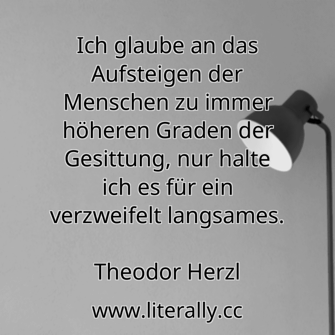 Ich glaube an das Aufsteigen der Menschen zu immer höheren Graden der Gesittung, nur halte ich es für ein verzweifelt langsames.
Theodor Herzl

