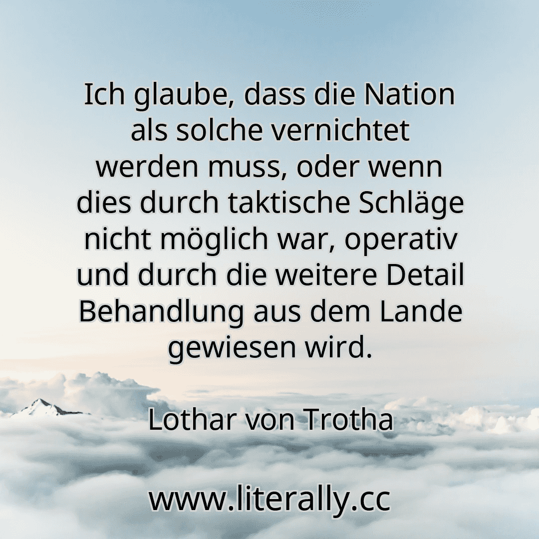 Ich glaube, dass die Nation als solche vernichtet werden muss, oder wenn dies durch taktische Schläge nicht möglich war, operativ und durch die weitere Detail Behandlung aus dem Lande gewiesen wird.
Lothar von Trotha
