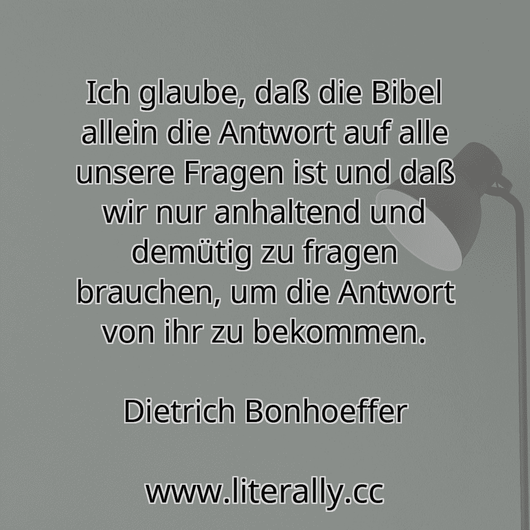 Ich glaube, daß die Bibel allein die Antwort auf alle unsere Fragen ist und daß wir nur anhaltend und demütig zu fragen brauchen, um die Antwort von ihr zu bekommen.
Dietrich Bonhoeffer
