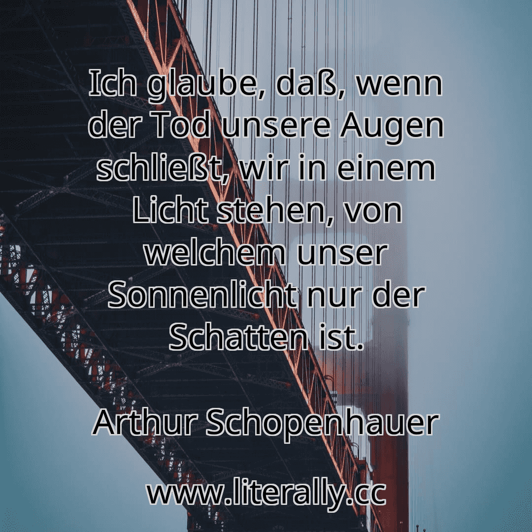 Ich glaube, daß, wenn der Tod unsere Augen schließt, wir in einem Licht stehen, von welchem unser Sonnenlicht nur der Schatten ist.
Arthur Schopenhauer
