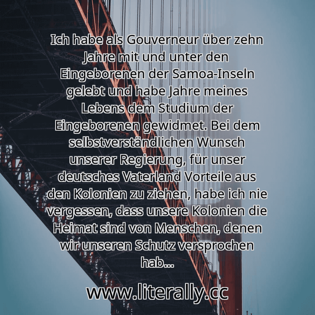 Ich habe als Gouverneur über zehn Jahre mit und unter den Eingeborenen der Samoa-Inseln gelebt und habe Jahre meines Lebens dem Studium der Eingeborenen gewidmet. Bei dem selbstverständlichen Wunsch unserer Regierung, für unser deutsches Vaterland Vorteile aus den Kolonien zu ziehen, habe ich nie vergessen, dass unsere Kolonien die Heimat sind von Menschen, denen wir unseren Schutz versprochen hab... Ich habe als Gouverneur über zehn Jahre mit und unter den Eingeborenen der Samoa-Inseln gelebt und habe Jahre meines Lebens dem Studium der Eingeborenen gewidmet. Bei dem selbstverständlichen Wunsch unserer Regierung, für unser deutsches Vaterland Vorteile aus den Kolonien zu ziehen, habe ich nie vergessen, dass unsere Kolonien die Heimat sind von Menschen, denen wir unseren Schutz versprochen hab...