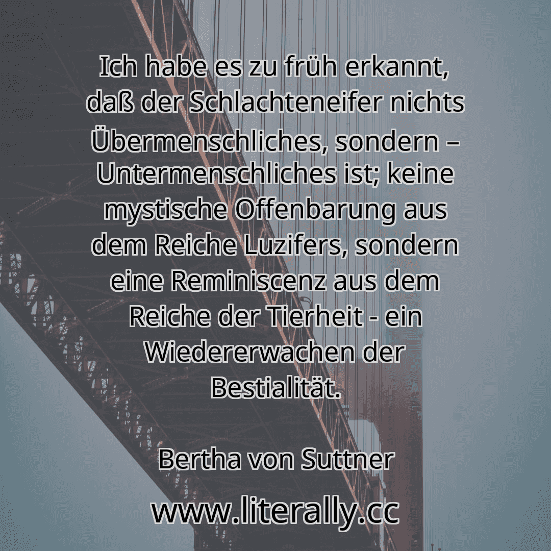 Ich habe es zu früh erkannt, daß der Schlachteneifer nichts Übermenschliches, sondern – Untermenschliches ist; keine mystische Offenbarung aus dem Reiche Luzifers, sondern eine Reminiscenz aus dem Reiche der Tierheit - ein Wiedererwachen der Bestialität.
Bertha von Suttner
