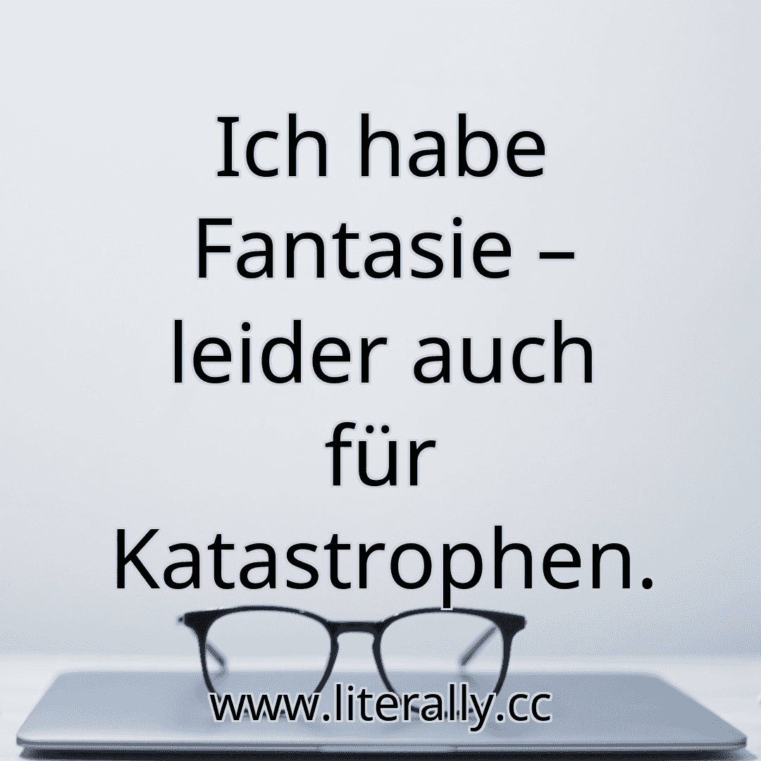 Ich habe Fantasie – leider auch für Katastrophen.
