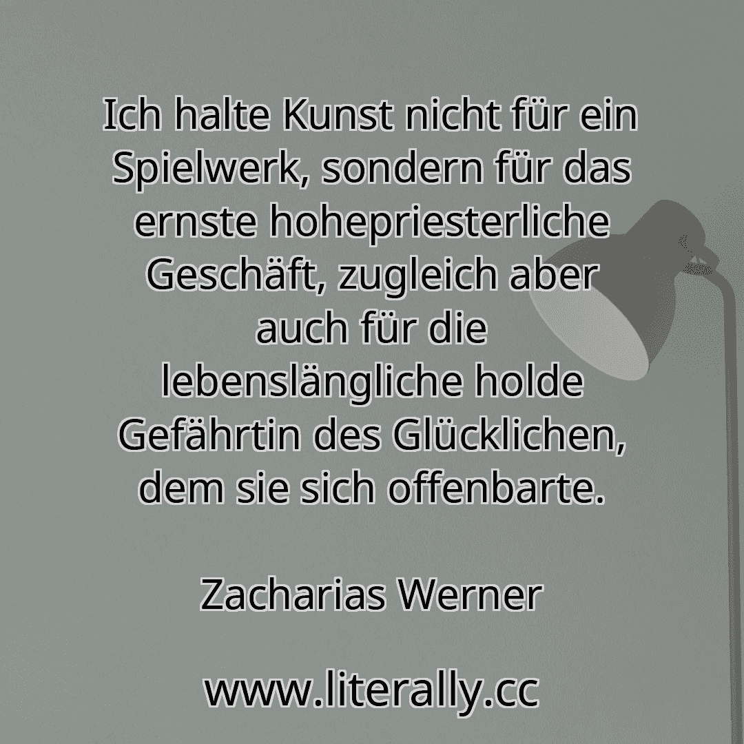 Ich halte Kunst nicht für ein Spielwerk, sondern für das ernste hohepriesterliche Geschäft, zugleich aber auch für die lebenslängliche holde Gefährtin des Glücklichen, dem sie sich offenbarte.
Zacharias Werner

