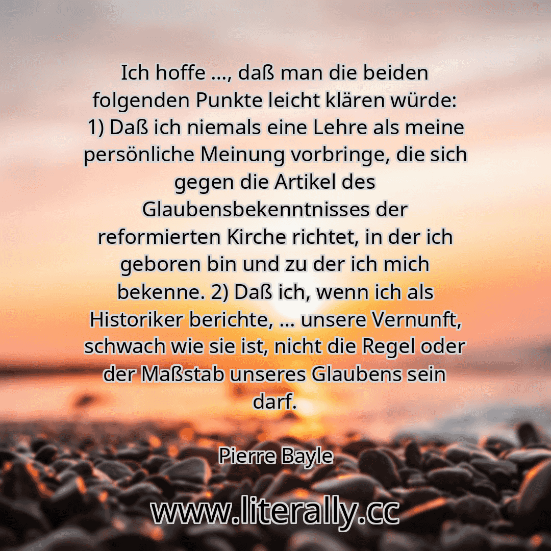 Ich hoffe …, daß man die beiden folgenden Punkte leicht klären würde: 1) Daß ich niemals eine Lehre als meine persönliche Meinung vorbringe, die sich gegen die Artikel des Glaubensbekenntnisses der reformierten Kirche richtet, in der ich geboren bin und zu der ich mich bekenne. 2) Daß ich, wenn ich als Historiker berichte, … unsere Vernunft, schwach wie sie ist, nicht die Regel oder der Maßstab un...