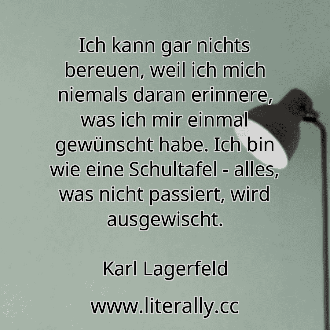 Ich kann gar nichts bereuen, weil ich mich niemals daran erinnere, was ich mir einmal gewünscht habe. Ich bin wie eine Schultafel - alles, was nicht passiert, wird ausgewischt.
Karl Lagerfeld
