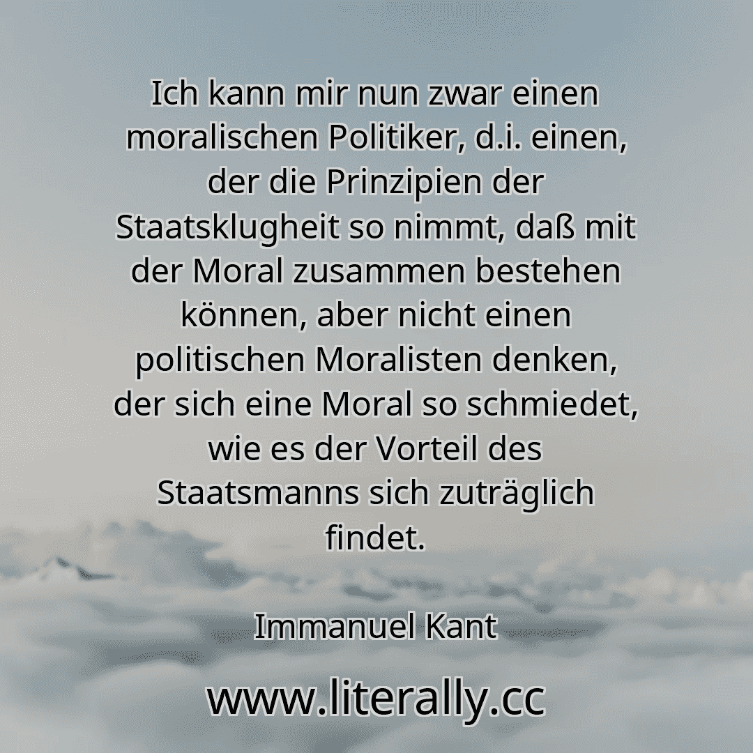 Ich kann mir nun zwar einen moralischen Politiker, d.i. einen, der die Prinzipien der Staatsklugheit so nimmt, daß mit der Moral zusammen bestehen können, aber nicht einen politischen Moralisten denken, der sich eine Moral so schmiedet, wie es der Vorteil des Staatsmanns sich zuträglich findet.
Immanuel Kant
