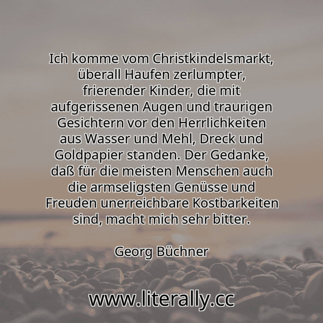 Ich komme vom Christkindelsmarkt, überall Haufen zerlumpter, frierender Kinder, die mit aufgerissenen Augen und traurigen Gesichtern vor den Herrlichkeiten aus Wasser und Mehl, Dreck und Goldpapier standen. Der Gedanke, daß für die meisten Menschen auch die armseligsten Genüsse und Freuden unerreichbare Kostbarkeiten sind, macht mich sehr bitter.
Georg Büchner
Ich komme vom Christkindelsmarkt, überall Haufen zerlumpter, frierender Kinder, die mit aufgerissenen Augen und traurigen Gesichtern vor den Herrlichkeiten aus Wasser und Mehl, Dreck und Goldpapier standen. Der Gedanke, daß für die meisten Menschen auch die armseligsten Genüsse und Freuden unerreichbare Kostbarkeiten sind, macht mich sehr bitter.
Georg Büchner