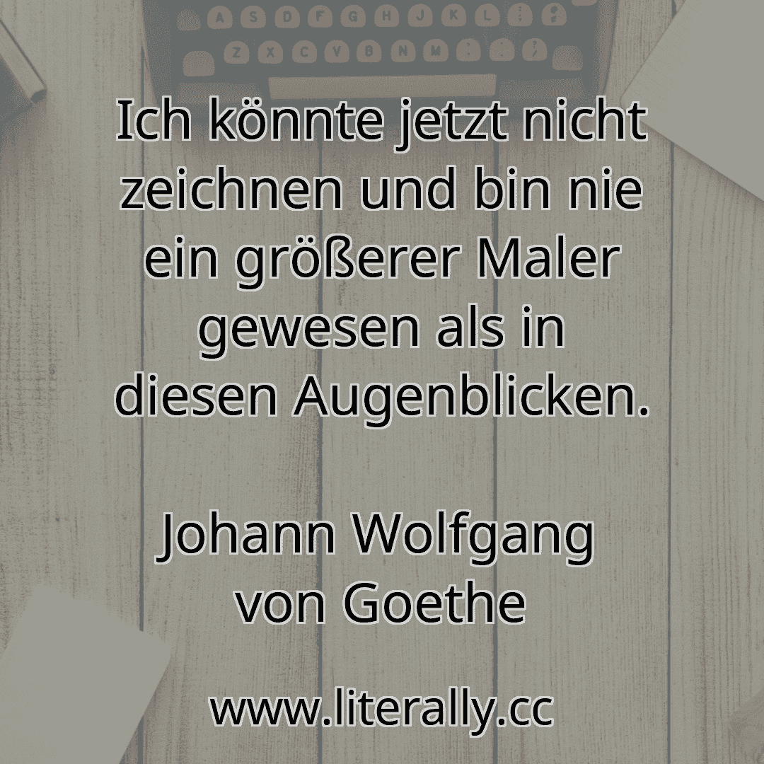Ich könnte jetzt nicht zeichnen und bin nie ein größerer Maler gewesen als in diesen Augenblicken.
Johann Wolfgang von Goethe
