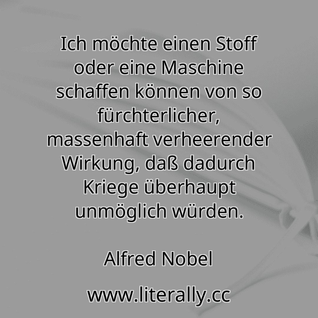 Ich möchte einen Stoff oder eine Maschine schaffen können von so fürchterlicher, massenhaft verheerender Wirkung, daß dadurch Kriege überhaupt unmöglich würden.
Alfred Nobel
