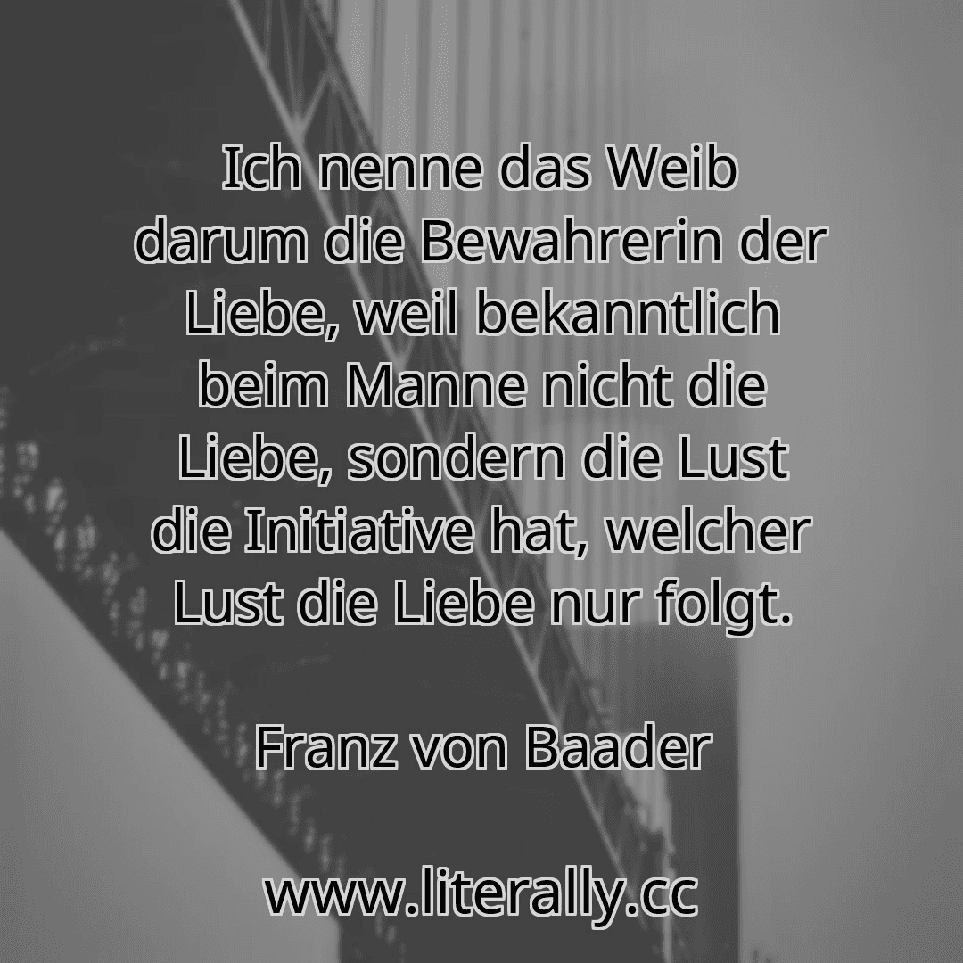 Ich nenne das Weib darum die Bewahrerin der Liebe, weil bekanntlich beim Manne nicht die Liebe, sondern die Lust die Initiative hat, welcher Lust die Liebe nur folgt.
Franz von Baader
