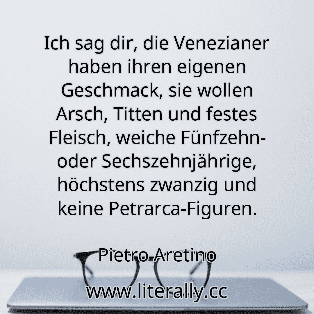 Ich sag dir, die Venezianer haben ihren eigenen Geschmack, sie wollen Arsch, Titten und festes Fleisch, weiche Fünfzehn- oder Sechszehnjährige, höchstens zwanzig und keine Petrarca-Figuren.
Pietro Aretino
