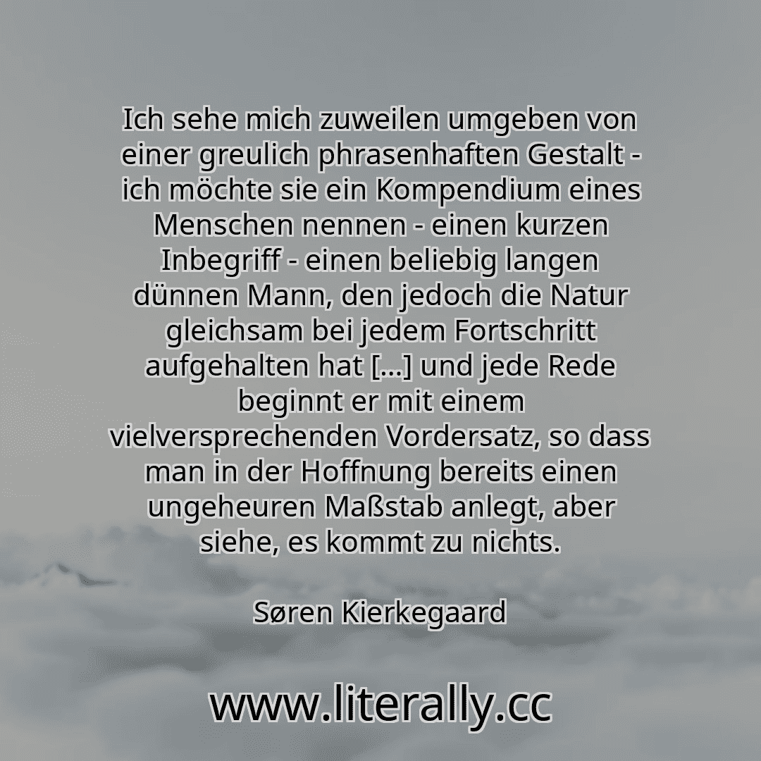 Ich sehe mich zuweilen umgeben von einer greulich phrasenhaften Gestalt - ich möchte sie ein Kompendium eines Menschen nennen - einen kurzen Inbegriff - einen beliebig langen dünnen Mann, den jedoch die Natur gleichsam bei jedem Fortschritt aufgehalten hat […] und jede Rede beginnt er mit einem vielversprechenden Vordersatz, so dass man in der Hoffnung bereits einen ungeheuren Maßstab anlegt, aber...