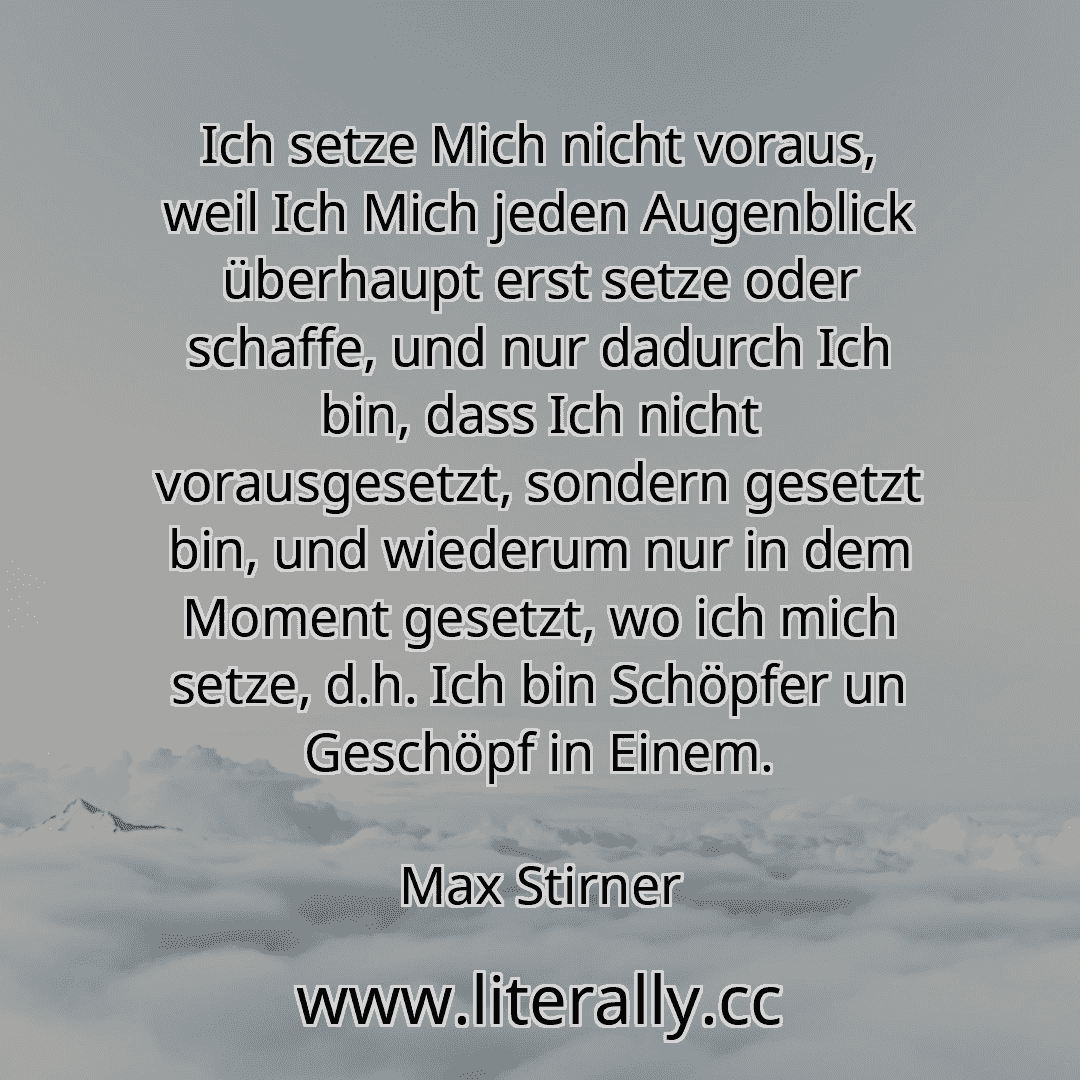Ich setze Mich nicht voraus, weil Ich Mich jeden Augenblick überhaupt erst setze oder schaffe, und nur dadurch Ich bin, dass Ich nicht vorausgesetzt, sondern gesetzt bin, und wiederum nur in dem Moment gesetzt, wo ich mich setze, d.h. Ich bin Schöpfer un Geschöpf in Einem.
Max Stirner
