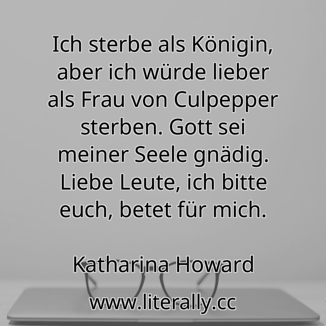 Ich sterbe als Königin, aber ich würde lieber als Frau von Culpepper sterben. Gott sei meiner Seele gnädig. Liebe Leute, ich bitte euch, betet für mich.
Katharina Howard
