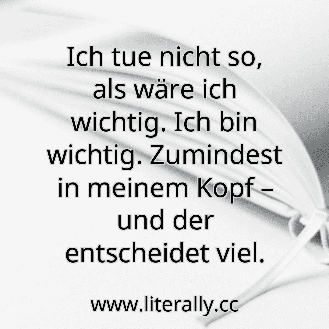 Ich tue nicht so, als wäre ich wichtig. Ich bin wichtig. Zumindest in meinem Kopf – und der entscheidet viel.
