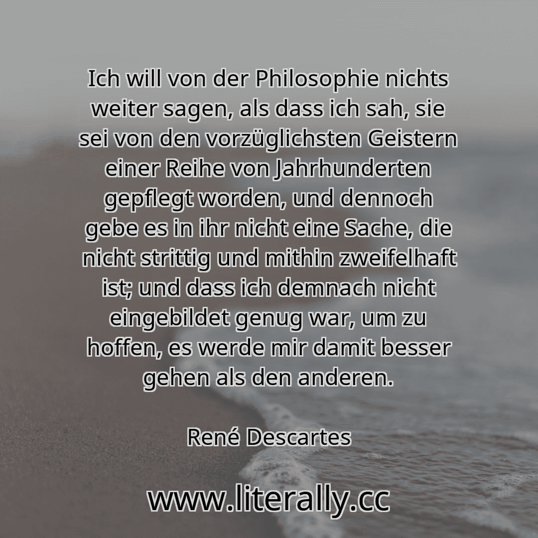 Ich will von der Philosophie nichts weiter sagen, als dass ich sah, sie sei von den vorzüglichsten Geistern einer Reihe von Jahrhunderten gepflegt worden, und dennoch gebe es in ihr nicht eine Sache, die nicht strittig und mithin zweifelhaft ist; und dass ich demnach nicht eingebildet genug war, um zu hoffen, es werde mir damit besser gehen als den anderen.
René Descartes
