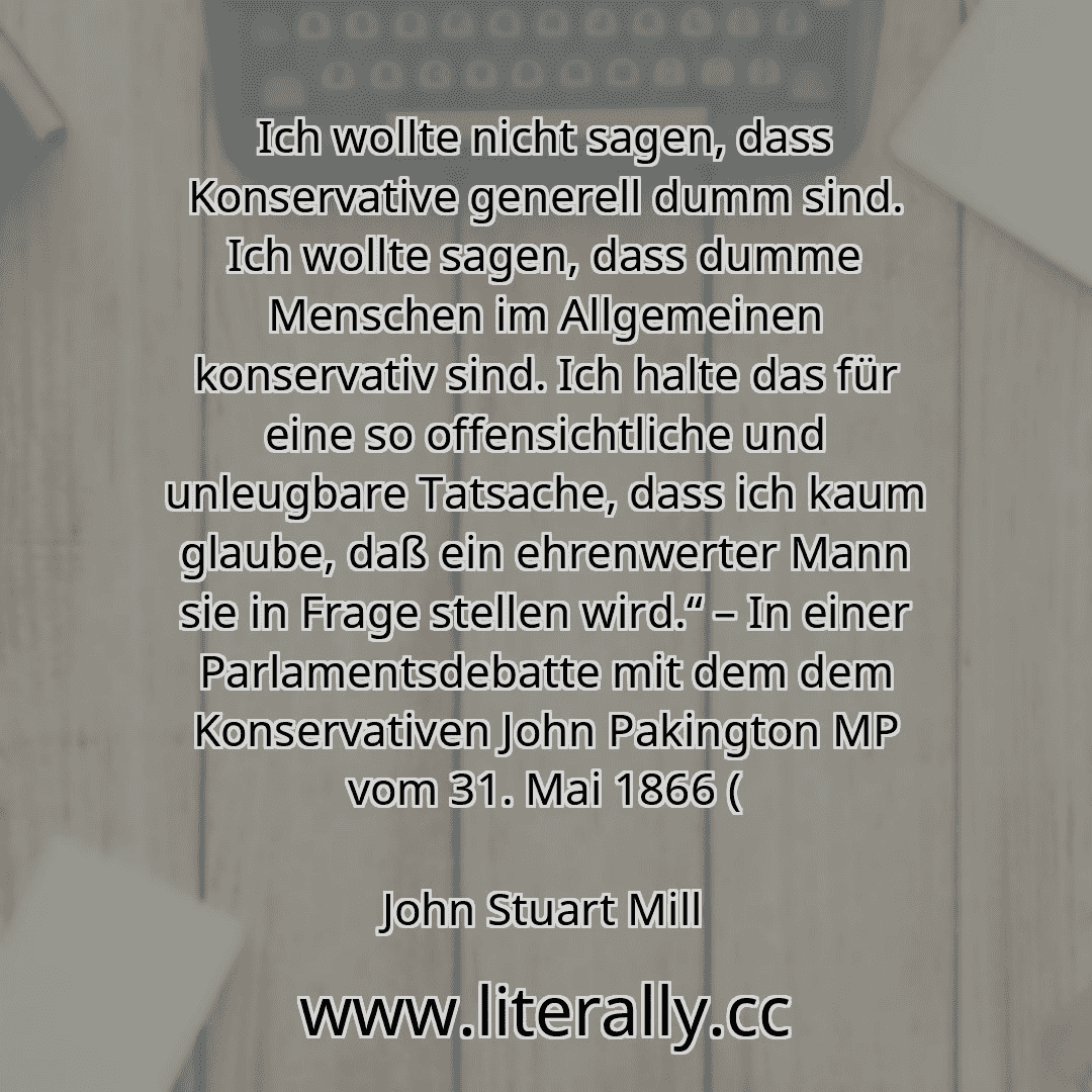 Ich wollte nicht sagen, dass Konservative generell dumm sind. Ich wollte sagen, dass dumme Menschen im Allgemeinen konservativ sind. Ich halte das für eine so offensichtliche und unleugbare Tatsache, dass ich kaum glaube, daß ein ehrenwerter Mann sie in Frage stellen wird.“ – In einer Parlamentsdebatte mit dem dem Konservativen John Pakington MP vom 31. Mai 1866 (
John Stuart Mill
 Ich wollte nicht sagen, dass Konservative generell dumm sind. Ich wollte sagen, dass dumme Menschen im Allgemeinen konservativ sind. Ich halte das für eine so offensichtliche und unleugbare Tatsache, dass ich kaum glaube, daß ein ehrenwerter Mann sie in Frage stellen wird.“ – In einer Parlamentsdebatte mit dem dem Konservativen John Pakington MP vom 31. Mai 1866 (
John Stuart Mill