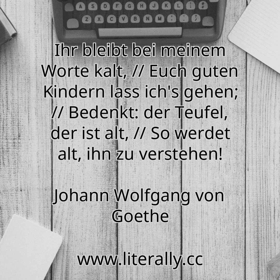 Ihr bleibt bei meinem Worte kalt, // Euch guten Kindern lass ich's gehen; // Bedenkt: der Teufel, der ist alt, // So werdet alt, ihn zu verstehen!
Johann Wolfgang von Goethe
