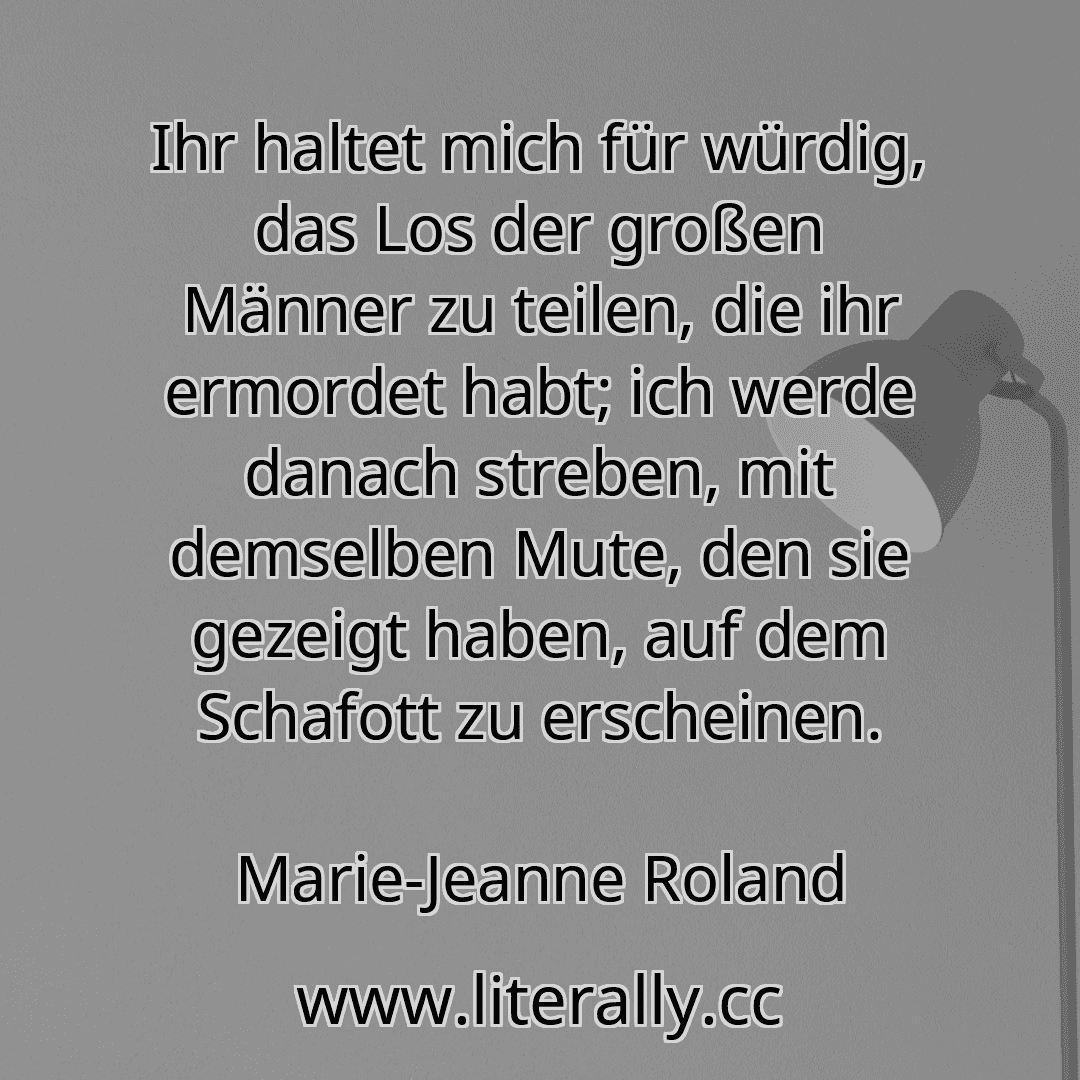 Ihr haltet mich für würdig, das Los der großen Männer zu teilen, die ihr ermordet habt; ich werde danach streben, mit demselben Mute, den sie gezeigt haben, auf dem Schafott zu erscheinen.
Marie-Jeanne Roland
