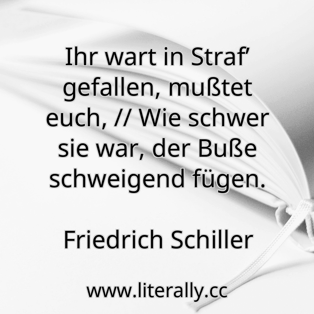 Ihr wart in Straf’ gefallen, mußtet euch, // Wie schwer sie war, der Buße schweigend fügen.
Friedrich Schiller
