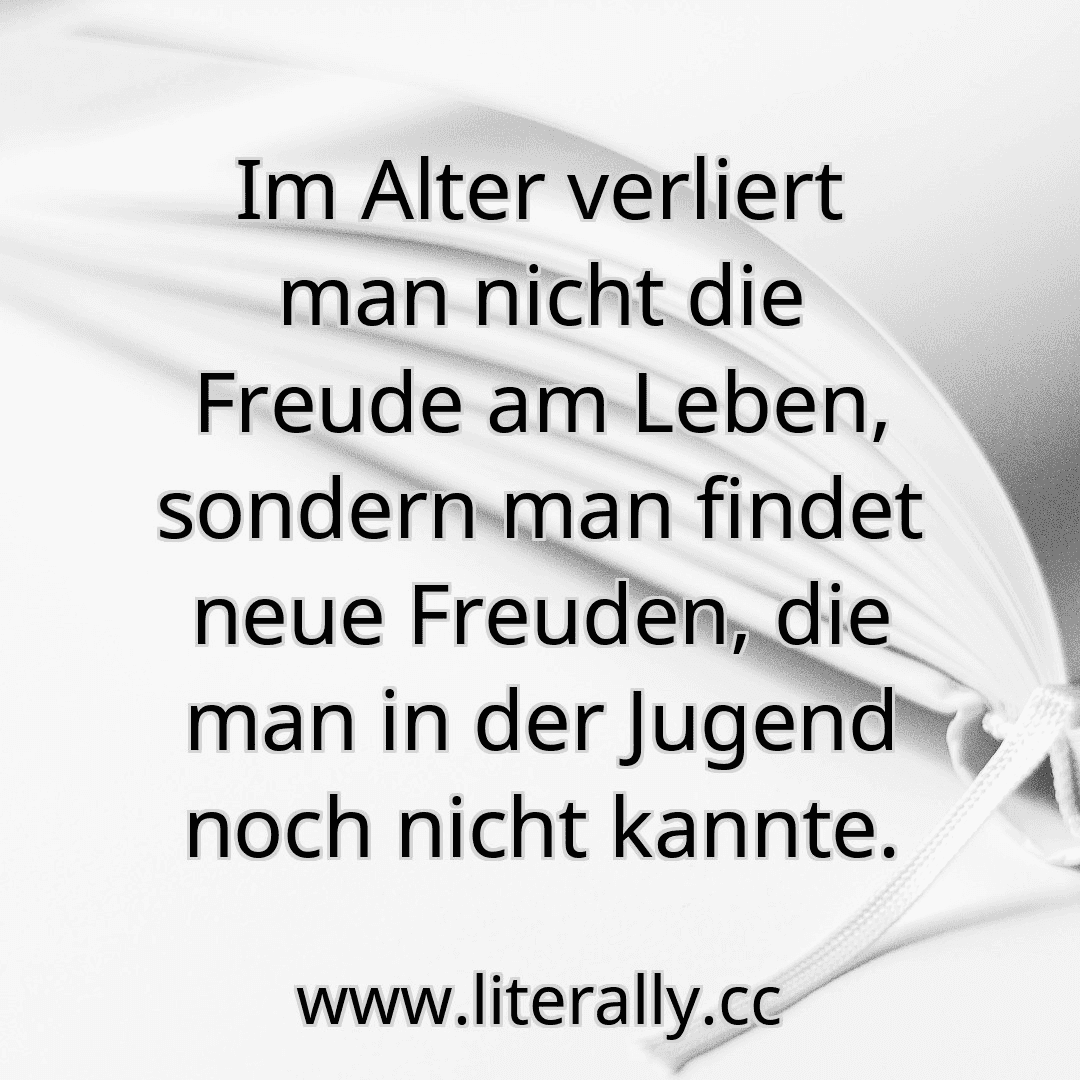 Im Alter verliert man nicht die Freude am Leben, sondern man findet neue Freuden, die man in der Jugend noch nicht kannte.
