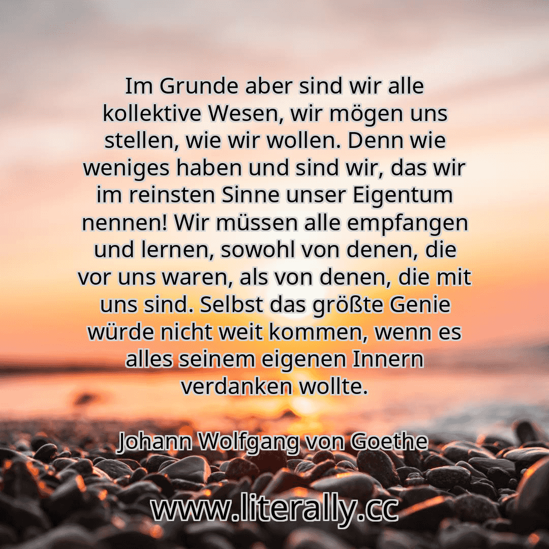 Im Grunde aber sind wir alle kollektive Wesen, wir mögen uns stellen, wie wir wollen. Denn wie weniges haben und sind wir, das wir im reinsten Sinne unser Eigentum nennen! Wir müssen alle empfangen und lernen, sowohl von denen, die vor uns waren, als von denen, die mit uns sind. Selbst das größte Genie würde nicht weit kommen, wenn es alles seinem eigenen Innern verdanken wollte.
Johann Wolfgang v...