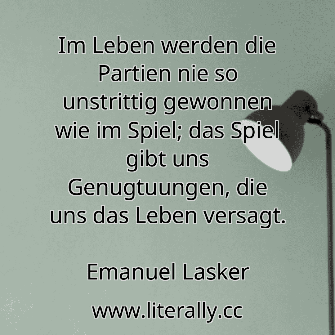 Im Leben werden die Partien nie so unstrittig gewonnen wie im Spiel; das Spiel gibt uns Genugtuungen, die uns das Leben versagt.
Emanuel Lasker

