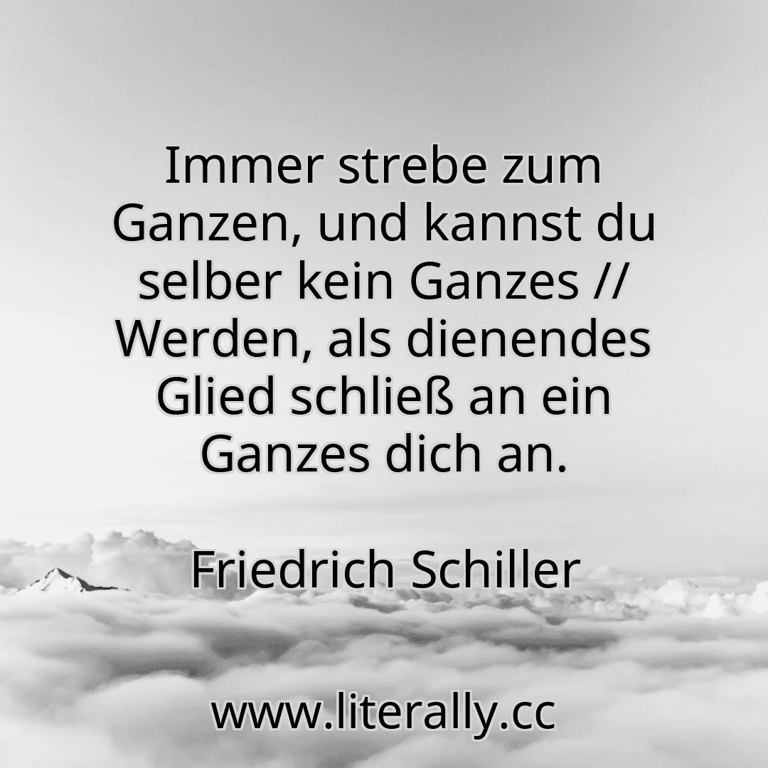 Immer strebe zum Ganzen, und kannst du selber kein Ganzes // Werden, als dienendes Glied schließ an ein Ganzes dich an.
Friedrich Schiller

