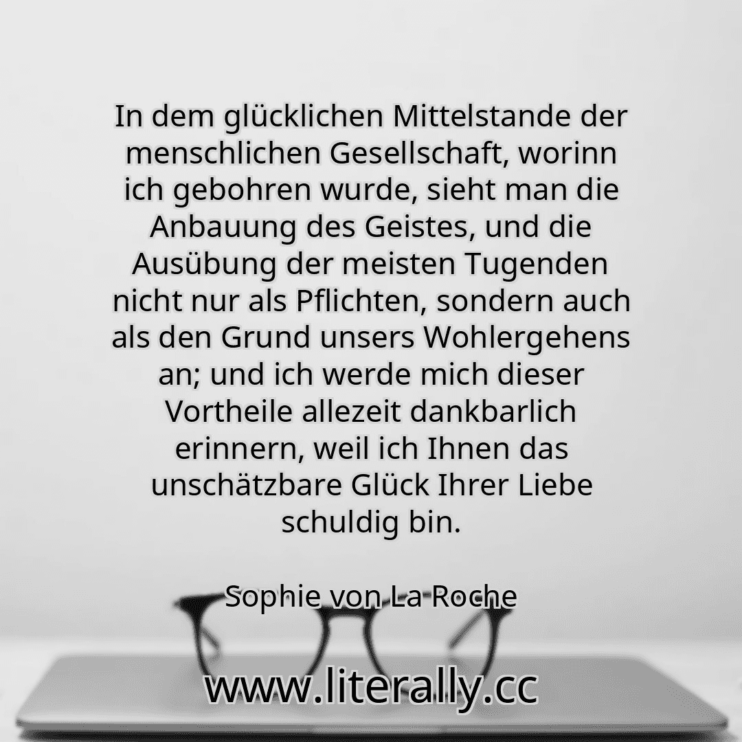 In dem glücklichen Mittelstande der menschlichen Gesellschaft, worinn ich gebohren wurde, sieht man die Anbauung des Geistes, und die Ausübung der meisten Tugenden nicht nur als Pflichten, sondern auch als den Grund unsers Wohlergehens an; und ich werde mich dieser Vortheile allezeit dankbarlich erinnern, weil ich Ihnen das unschätzbare Glück Ihrer Liebe schuldig bin.
Sophie von La Roche
