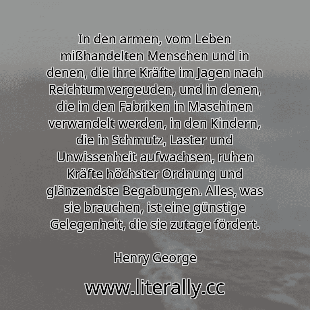 In den armen, vom Leben mißhandelten Menschen und in denen, die ihre Kräfte im Jagen nach Reichtum vergeuden, und in denen, die in den Fabriken in Maschinen verwandelt werden, in den Kindern, die in Schmutz, Laster und Unwissenheit aufwachsen, ruhen Kräfte höchster Ordnung und glänzendste Begabungen. Alles, was sie brauchen, ist eine günstige Gelegenheit, die sie zutage fördert.
Henry George
...
