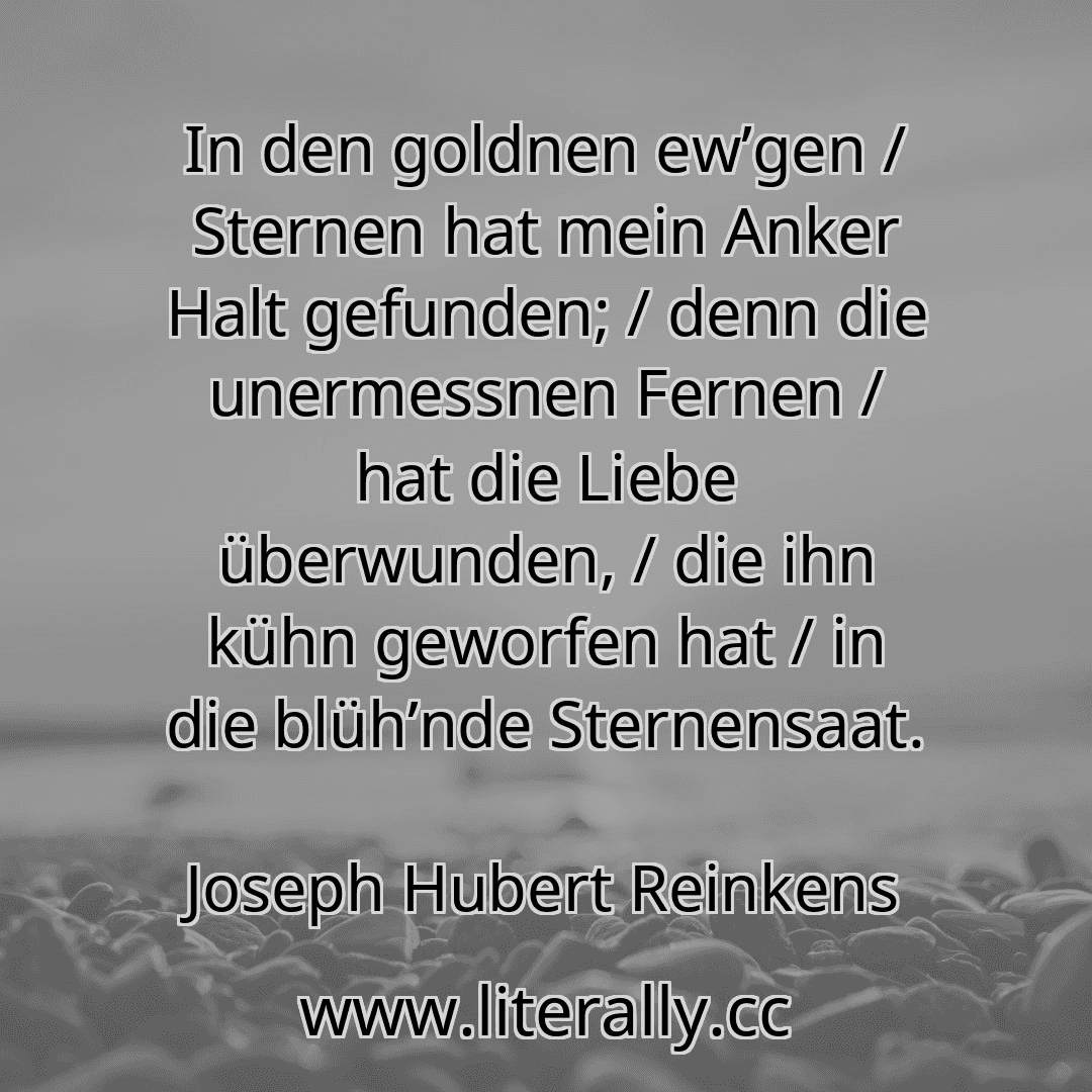 In den goldnen ew’gen / Sternen hat mein Anker Halt gefunden; / denn die unermessnen Fernen / hat die Liebe überwunden, / die ihn kühn geworfen hat / in die blüh’nde Sternensaat.
Joseph Hubert Reinkens
