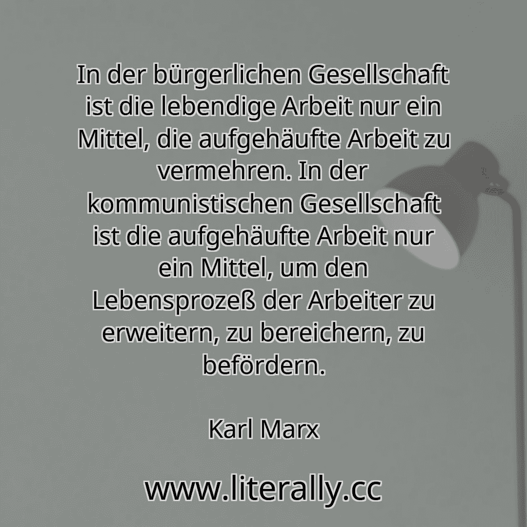 In der bürgerlichen Gesellschaft ist die lebendige Arbeit nur ein Mittel, die aufgehäufte Arbeit zu vermehren. In der kommunistischen Gesellschaft ist die aufgehäufte Arbeit nur ein Mittel, um den Lebensprozeß der Arbeiter zu erweitern, zu bereichern, zu befördern.
Karl Marx
