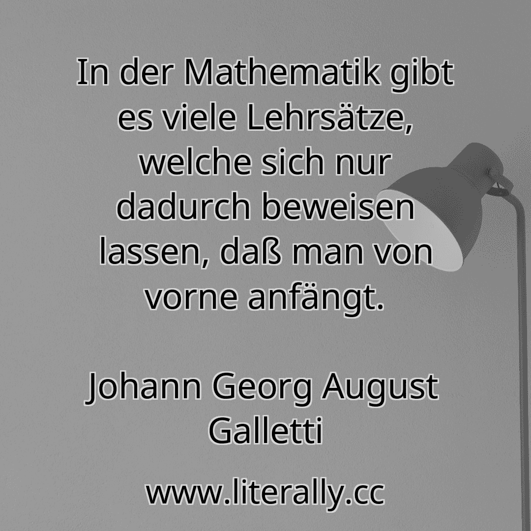 In der Mathematik gibt es viele Lehrsätze, welche sich nur dadurch beweisen lassen, daß man von vorne anfängt.
Johann Georg August Galletti

