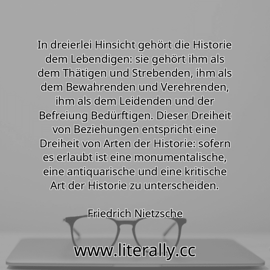 In dreierlei Hinsicht gehört die Historie dem Lebendigen: sie gehört ihm als dem Thätigen und Strebenden, ihm als dem Bewahrenden und Verehrenden, ihm als dem Leidenden und der Befreiung Bedürftigen. Dieser Dreiheit von Beziehungen entspricht eine Dreiheit von Arten der Historie: sofern es erlaubt ist eine monumentalische, eine antiquarische und eine kritische Art der Historie zu unterscheiden.
Fr...