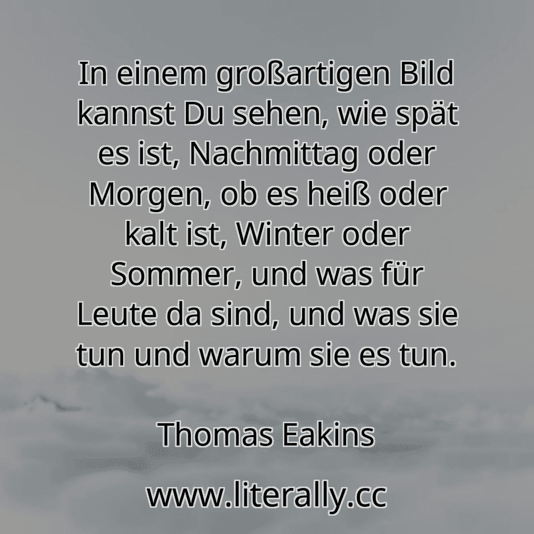 In einem großartigen Bild kannst Du sehen, wie spät es ist, Nachmittag oder Morgen, ob es heiß oder kalt ist, Winter oder Sommer, und was für Leute da sind, und was sie tun und warum sie es tun.
Thomas Eakins
