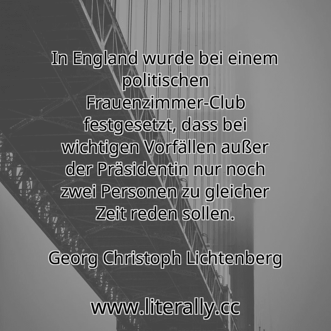 In England wurde bei einem politischen Frauenzimmer-Club festgesetzt, dass bei wichtigen Vorfällen außer der Präsidentin nur noch zwei Personen zu gleicher Zeit reden sollen.
Georg Christoph Lichtenberg
