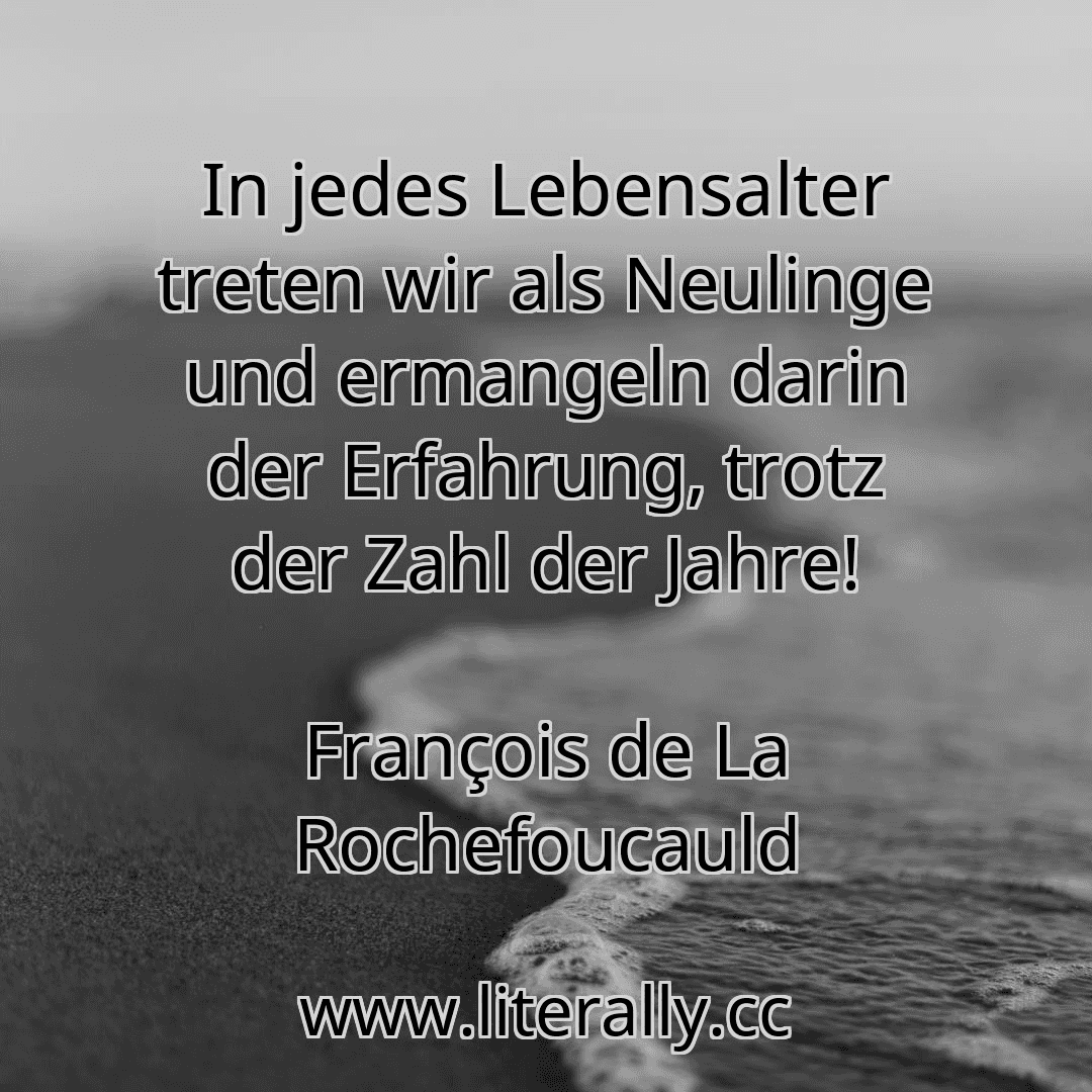In jedes Lebensalter treten wir als Neulinge und ermangeln darin der Erfahrung, trotz der Zahl der Jahre!
François de La Rochefoucauld
