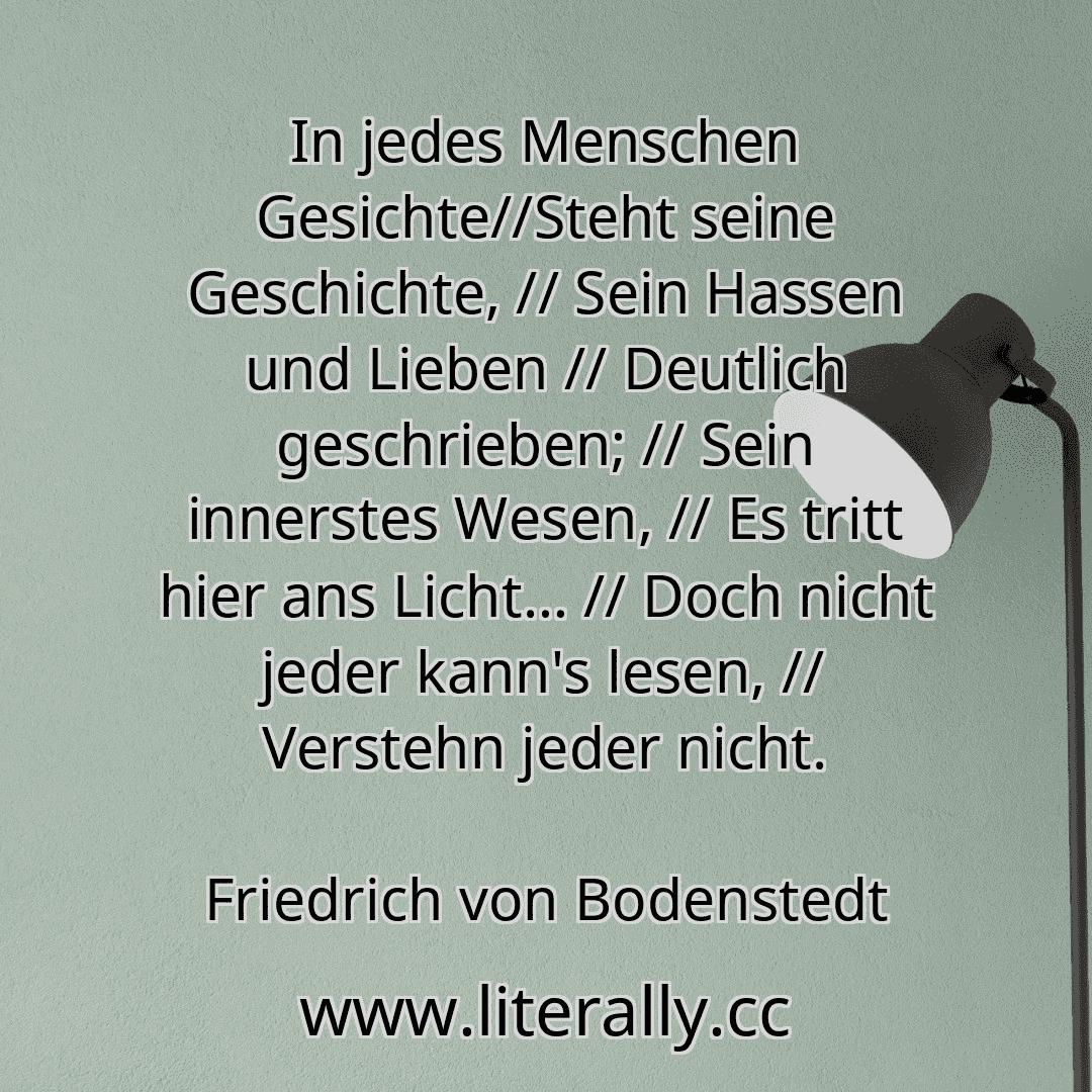 In jedes Menschen Gesichte//Steht seine Geschichte, // Sein Hassen und Lieben // Deutlich geschrieben; // Sein innerstes Wesen, // Es tritt hier ans Licht… // Doch nicht jeder kann's lesen, // Verstehn jeder nicht.
Friedrich von Bodenstedt
