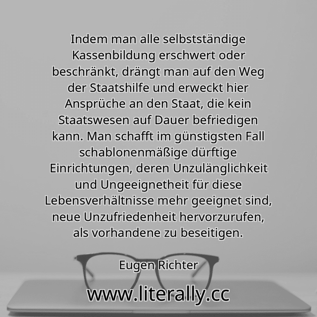 Indem man alle selbstständige Kassenbildung erschwert oder beschränkt, drängt man auf den Weg der Staatshilfe und erweckt hier Ansprüche an den Staat, die kein Staatswesen auf Dauer befriedigen kann. Man schafft im günstigsten Fall schablonenmäßige dürftige Einrichtungen, deren Unzulänglichkeit und Ungeeignetheit für diese Lebensverhältnisse mehr geeignet sind, neue Unzufriedenheit hervorzurufen, ...
