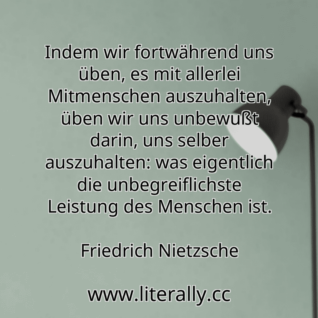 Indem wir fortwährend uns üben, es mit allerlei Mitmenschen auszuhalten, üben wir uns unbewußt darin, uns selber auszuhalten: was eigentlich die unbegreiflichste Leistung des Menschen ist.
Friedrich Nietzsche
