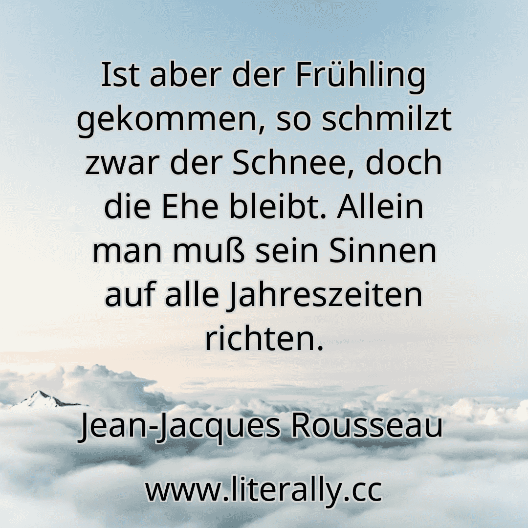 Ist aber der Frühling gekommen, so schmilzt zwar der Schnee, doch die Ehe bleibt. Allein man muß sein Sinnen auf alle Jahreszeiten richten.
Jean-Jacques Rousseau
