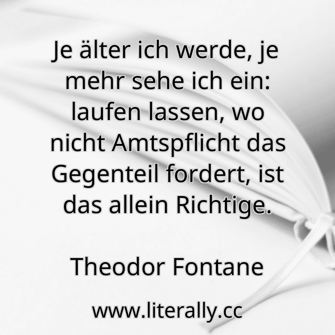 Je älter ich werde, je mehr sehe ich ein: laufen lassen, wo nicht Amtspflicht das Gegenteil fordert, ist das allein Richtige.
Theodor Fontane
