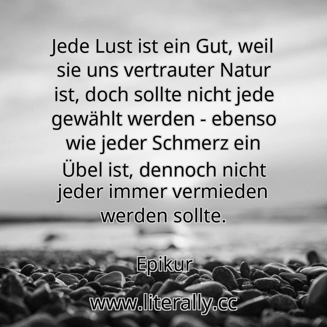 Jede Lust ist ein Gut, weil sie uns vertrauter Natur ist, doch sollte nicht jede gewählt werden - ebenso wie jeder Schmerz ein Übel ist, dennoch nicht jeder immer vermieden werden sollte.
Epikur
