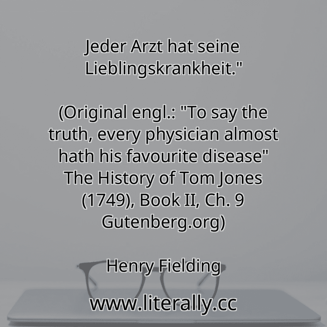 Jeder Arzt hat seine Lieblingskrankheit."
(Original engl.: "To say the truth, every physician almost hath his favourite disease" The History of Tom Jones (1749), Book II, Ch. 9 Gutenberg.org)
Henry Fielding
