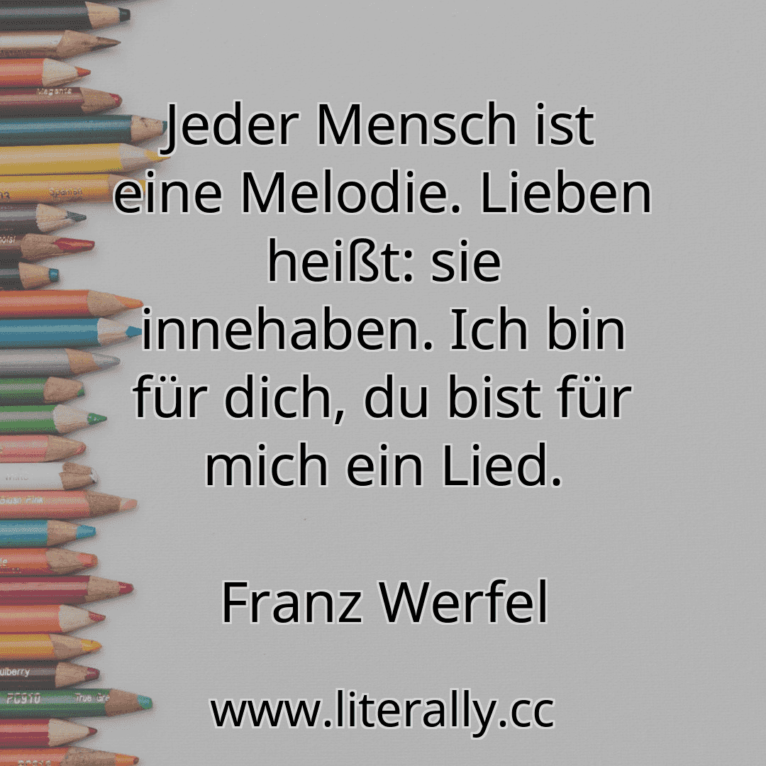 Jeder Mensch ist eine Melodie. Lieben heißt: sie innehaben. Ich bin für dich, du bist für mich ein Lied.
Franz Werfel
