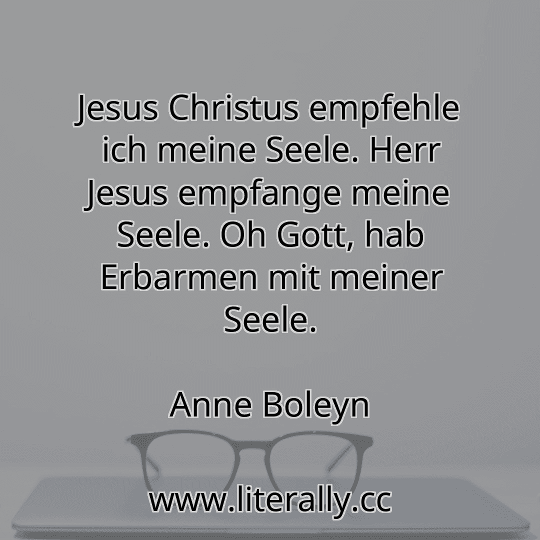 Jesus Christus empfehle ich meine Seele. Herr Jesus empfange meine Seele. Oh Gott, hab Erbarmen mit meiner Seele.
Anne Boleyn
