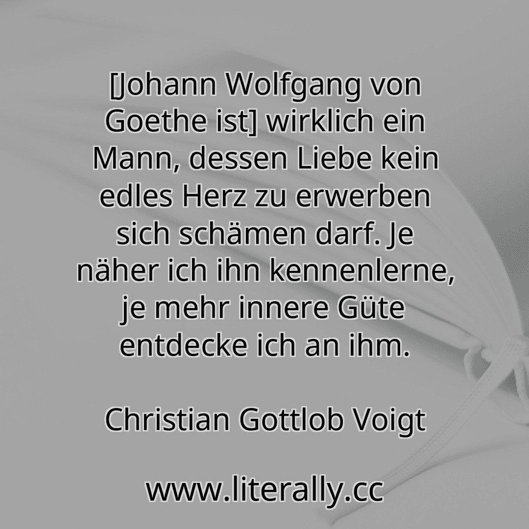 [Johann Wolfgang von Goethe ist] wirklich ein Mann, dessen Liebe kein edles Herz zu erwerben sich schämen darf. Je näher ich ihn kennenlerne, je mehr innere Güte entdecke ich an ihm.
Christian Gottlob Voigt
