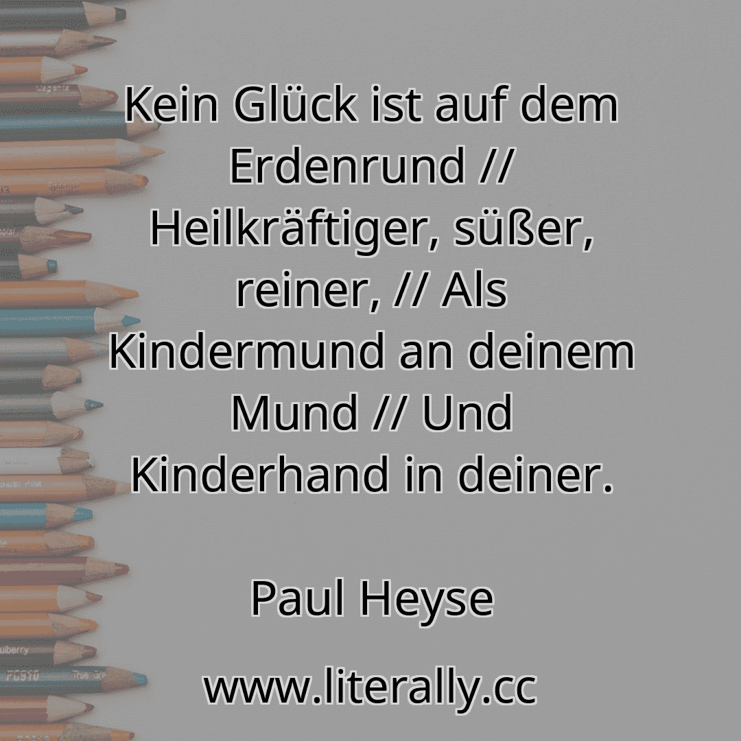 Kein Glück ist auf dem Erdenrund // Heilkräftiger, süßer, reiner, // Als Kindermund an deinem Mund // Und Kinderhand in deiner.
Paul Heyse

