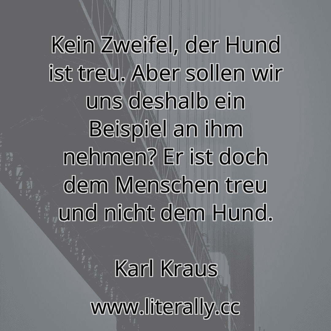 Kein Zweifel, der Hund ist treu. Aber sollen wir uns deshalb ein Beispiel an ihm nehmen? Er ist doch dem Menschen treu und nicht dem Hund.
Karl Kraus
